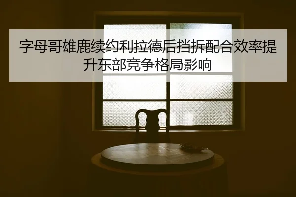 字母哥雄鹿续约利拉德后挡拆配合效率提升东部竞争格局影响